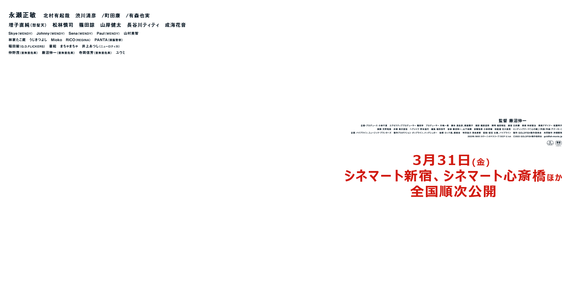 3月31日(金) シネマート新宿、シネマート心斎橋ほか全国順次公開
		永瀬正敏  　北村有起哉　渋川清彦　/町田康　/有森也実
		増子直純（怒髪天） 松林慎司  篠田諒　山岸健太　長谷川ティティ　成海花音
		Skye(WENDY)Johnny(WENDY) Sena(WENDY) Paul(WENDY) 山村美智
		林家たこ蔵 うじきつよし 石川久絵 Mioko RICO(REGINA)
		ＰＡＮＴＡ（頭脳警察）　稲田錠（G.D.FLICKERS）　豪起　まちゃまちゃ　井上あつし（ニューロティカ）
		仲野茂（亜無亜危異）　藤沼伸一（亜無亜危異）　寺岡信芳（亜無亜危異）　ユウミ
		監督　藤沼伸一
		企画・プロデュース 小林千恵　エグゼクティブプロデューサー 篠田学　プロデューサー 片嶋一貴　脚本 港岳彦 朝倉陽子　
		撮影 堀部道将　照明 福田裕佐　録音 臼井勝  美術 仲前智治　美術デザイナー 松葉明子  装飾 天野竜哉
		衣裳 橋爪里佳  ヘアメイク 野本滋代  編集 福田浩平  音楽 藤沼伸一 山下尚輝  音響効果 小林孝輔  
		助監督 石川真吾       エンディングテーマ「心の銃」（作詞/作曲:アナーキー）